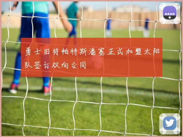勇士旧将帕特斯潘塞正式加盟太阳队签订双向合同