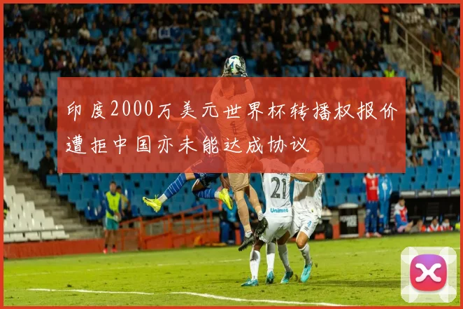 印度2000万美元世界杯转播权报价遭拒中国亦未能达成协议