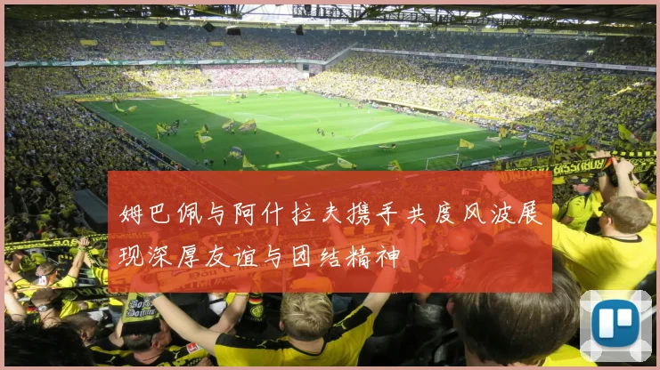 姆巴佩与阿什拉夫携手共度风波展现深厚友谊与团结精神