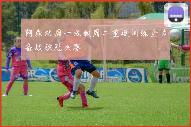 阿森纳周一放假周二重返训练全力备战欧冠决赛
