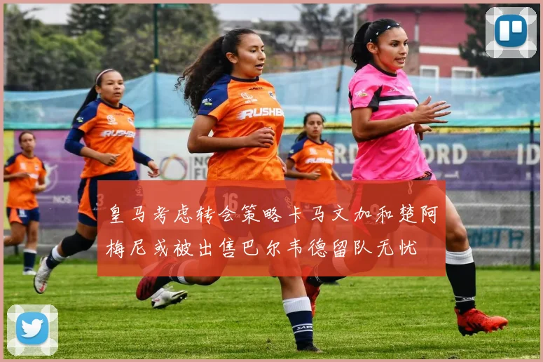 皇马考虑转会策略卡马文加和楚阿梅尼或被出售巴尔韦德留队无忧