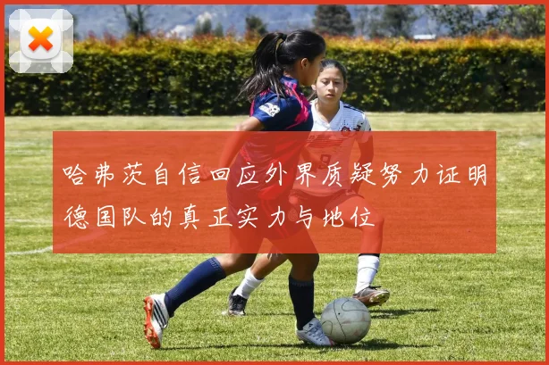 哈弗茨自信回应外界质疑努力证明德国队的真正实力与地位
