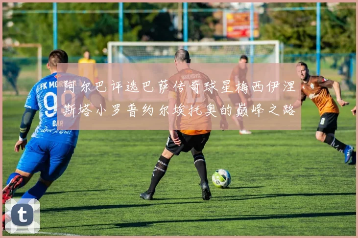 阿尔巴评选巴萨传奇球星梅西伊涅斯塔小罗普约尔埃托奥的巅峰之路