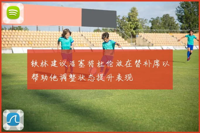 铁林建议活塞将杜伦放在替补席以帮助他调整状态提升表现