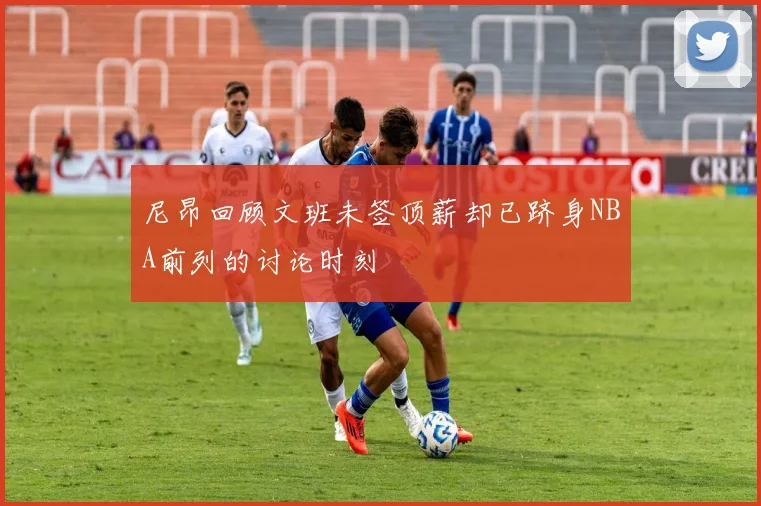 尼昂回顾文班未签顶薪却已跻身NBA前列的讨论时刻
