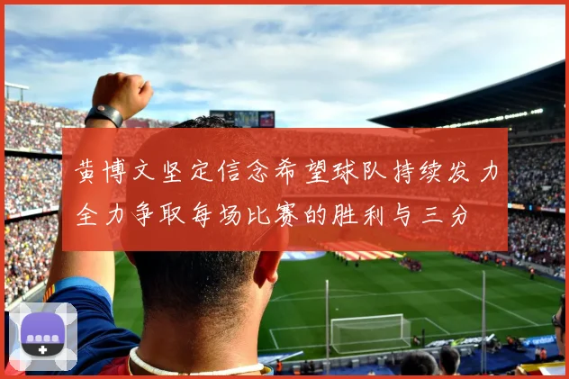 黄博文坚定信念希望球队持续发力全力争取每场比赛的胜利与三分