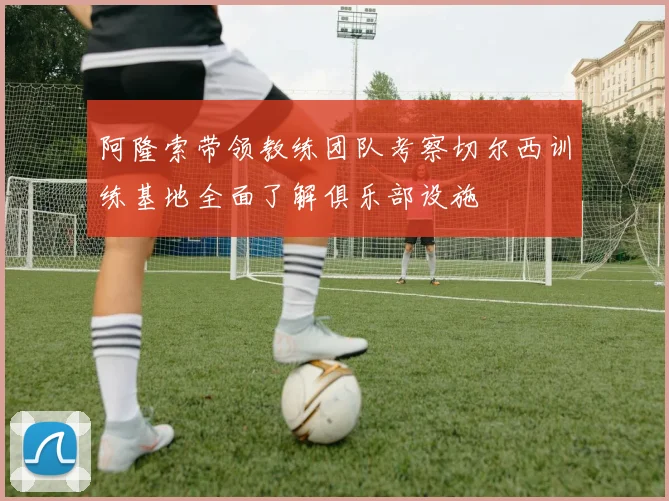 阿隆索带领教练团队考察切尔西训练基地全面了解俱乐部设施