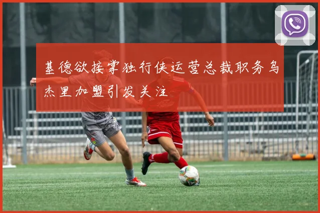 基德欲接掌独行侠运营总裁职务乌杰里加盟引发关注
