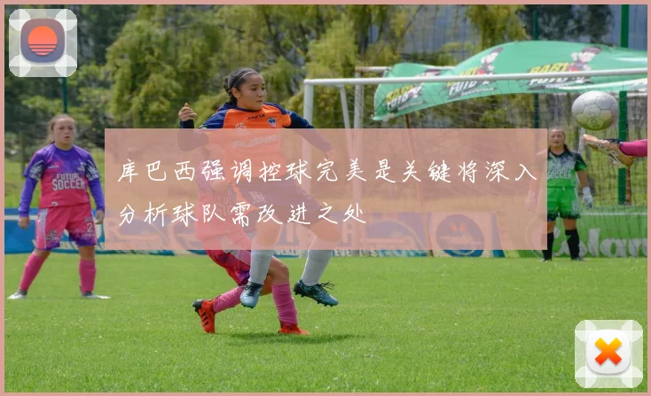 库巴西强调控球完美是关键将深入分析球队需改进之处