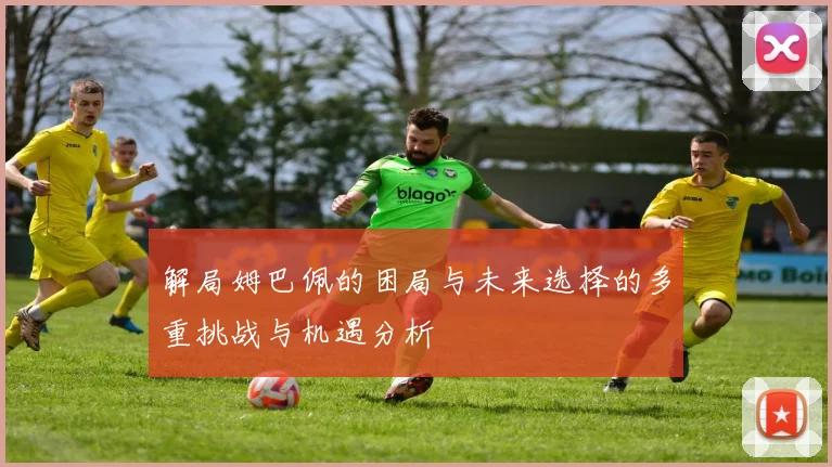 解局姆巴佩的困局与未来选择的多重挑战与机遇分析